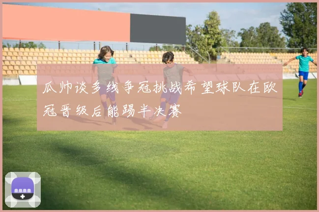 瓜帅谈多线争冠挑战希望球队在欧冠晋级后能踢半决赛