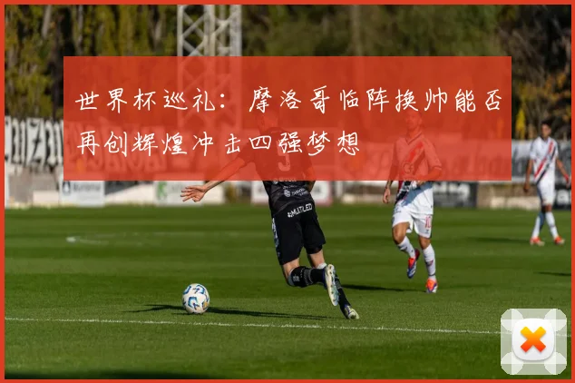 世界杯巡礼：摩洛哥临阵换帅能否再创辉煌冲击四强梦想