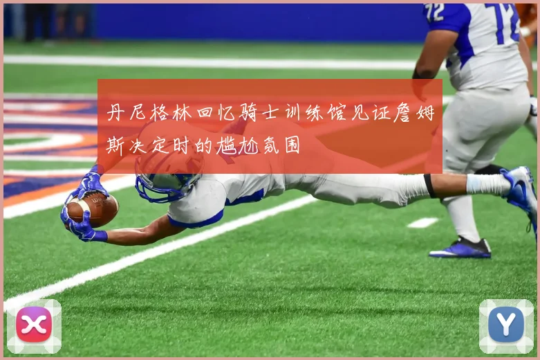 丹尼格林回忆骑士训练馆见证詹姆斯决定时的尴尬氛围