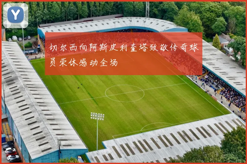 切尔西向阿斯皮利奎塔致敬传奇球员荣休感动全场