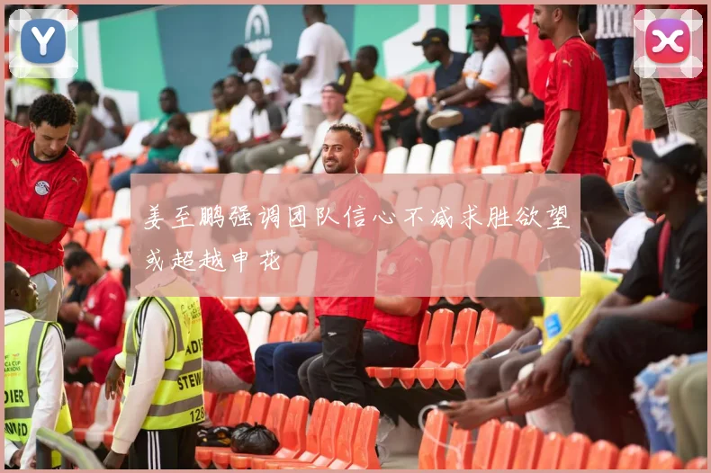 姜至鹏强调团队信心不减求胜欲望或超越申花