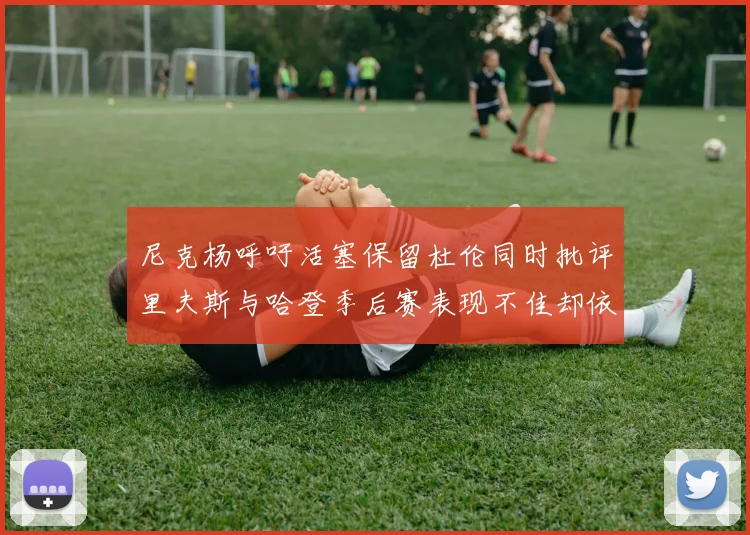 尼克杨呼吁活塞保留杜伦同时批评里夫斯与哈登季后赛表现不佳却依然高薪