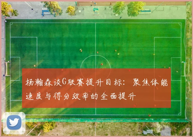 杨瀚森谈G联赛提升目标：聚焦体能速度与得分效率的全面提升