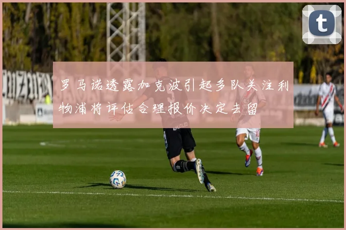 罗马诺透露加克波引起多队关注利物浦将评估合理报价决定去留
