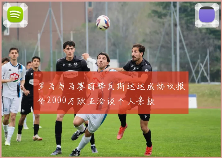 罗马与马赛前锋瓦斯达达成协议报价2000万欧正洽谈个人条款