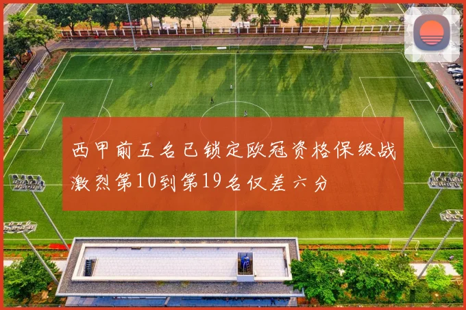 西甲前五名已锁定欧冠资格保级战激烈第10到第19名仅差六分