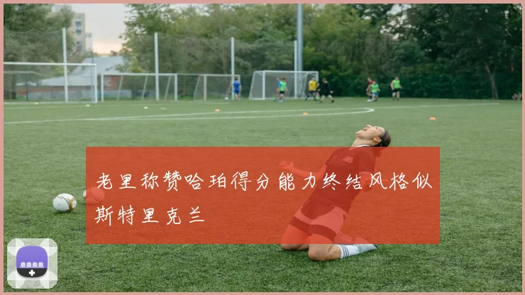 老里称赞哈珀得分能力终结风格似斯特里克兰