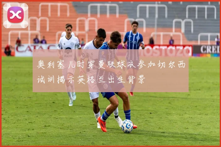奥利塞儿时穿曼联球衣参加切尔西试训揭示英格兰出生背景