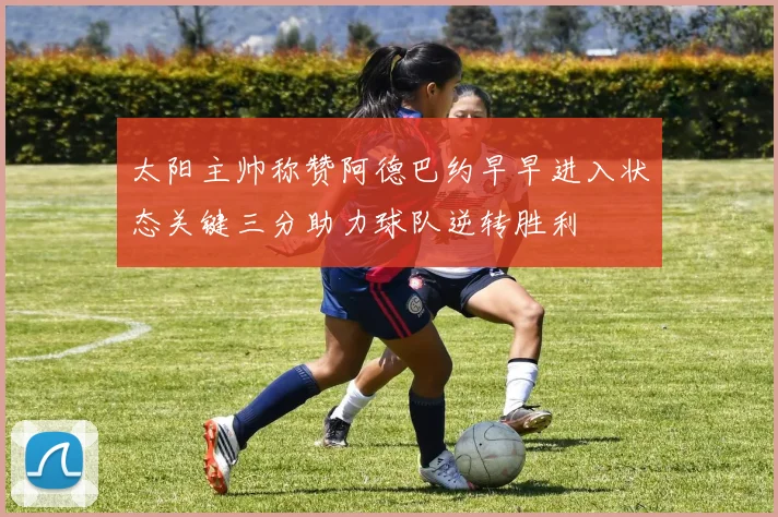 太阳主帅称赞阿德巴约早早进入状态关键三分助力球队逆转胜利