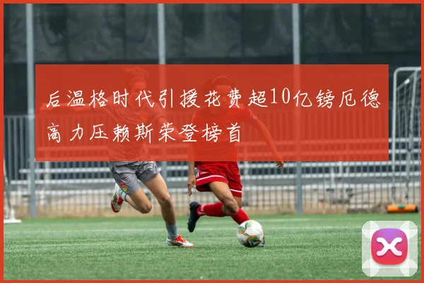 后温格时代引援花费超10亿镑厄德高力压赖斯荣登榜首