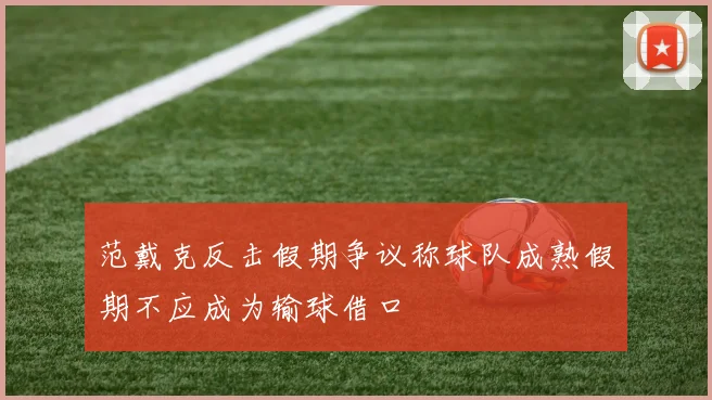 范戴克反击假期争议称球队成熟假期不应成为输球借口