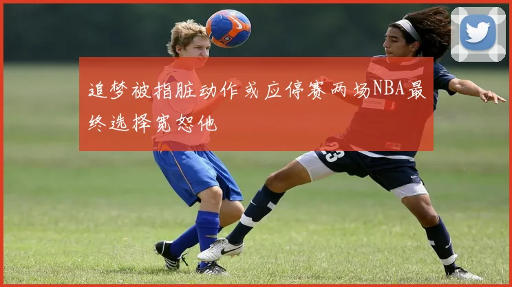 追梦被指脏动作或应停赛两场NBA最终选择宽恕他