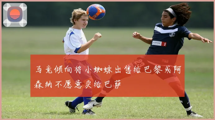 马竞倾向将小蜘蛛出售给巴黎或阿森纳不愿意卖给巴萨