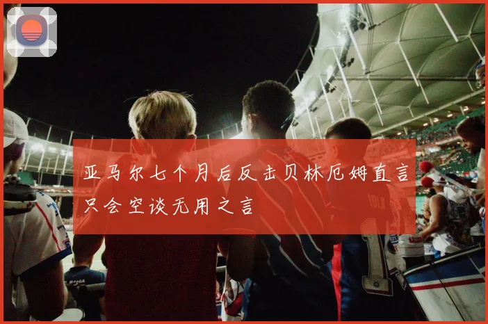 亚马尔七个月后反击贝林厄姆直言只会空谈无用之言