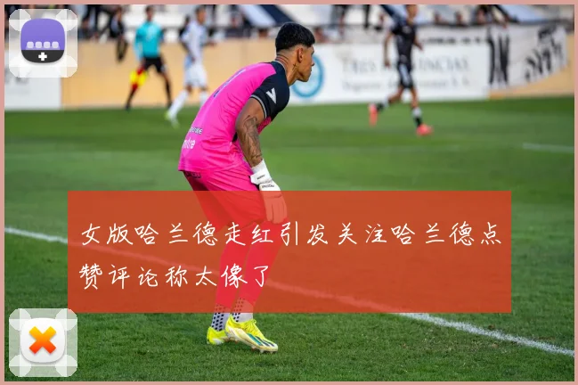 女版哈兰德走红引发关注哈兰德点赞评论称太像了