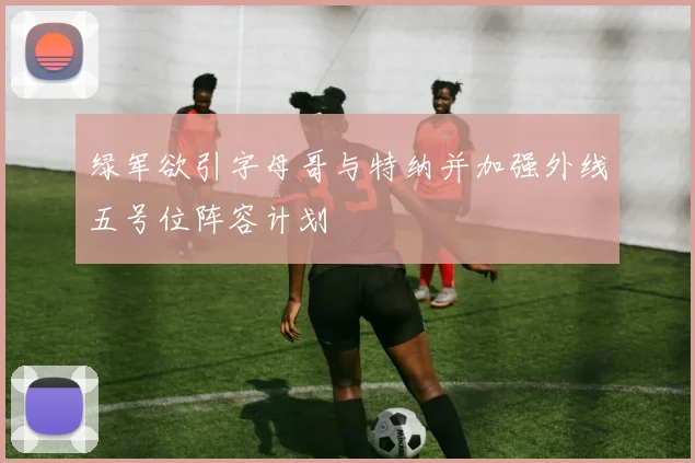 绿军欲引字母哥与特纳并加强外线五号位阵容计划