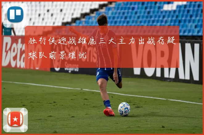 独行侠迎战雄鹿三大主力出战存疑球队前景堪忧