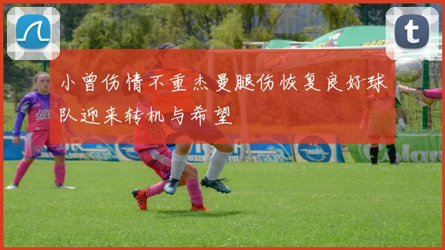 小曾伤情不重杰曼腿伤恢复良好球队迎来转机与希望