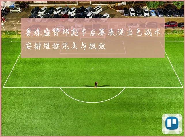 鲁媒盛赞邱彪季后赛表现出色战术安排堪称完美与极致