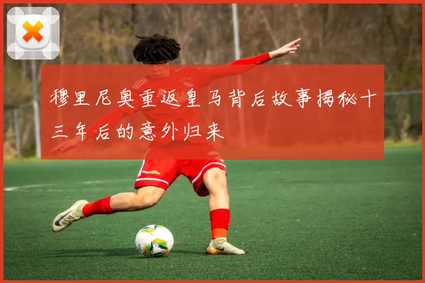 穆里尼奥重返皇马背后故事揭秘十三年后的意外归来