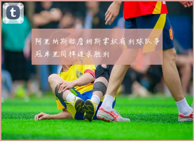 阿里纳斯称詹姆斯掌权有利球队争冠库里同样追求胜利